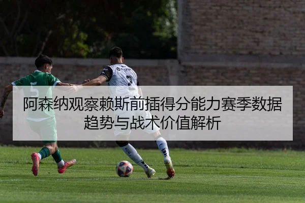 阿森纳观察赖斯前插得分能力赛季数据趋势与战术价值解析