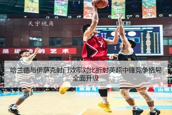 哈兰德与伊萨克射门效率对比折射英超中锋竞争格局全面升级